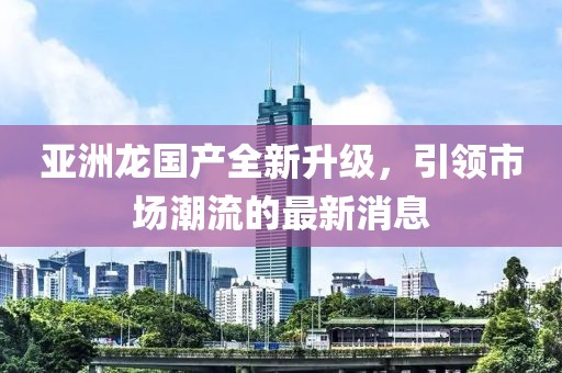 亚洲龙国产全新升级，引领市场潮流的最新消息
