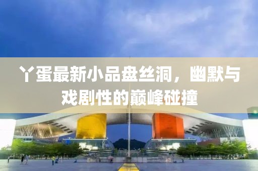 丫蛋最新小品盘丝洞，幽默与戏剧性的巅峰碰撞