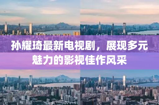 孙耀琦最新电视剧，展现多元魅力的影视佳作风采