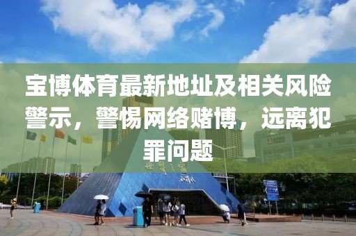 宝博体育最新地址及相关风险警示，警惕网络赌博，远离犯罪问题