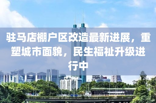 驻马店棚户区改造最新进展，重塑城市面貌，民生福祉升级进行中
