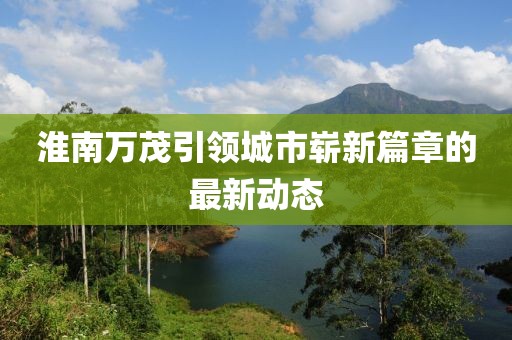 淮南万茂引领城市崭新篇章的最新动态