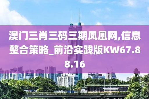 澳门三肖三码三期凤凰网,信息整合策略_前沿实践版KW67.88.16