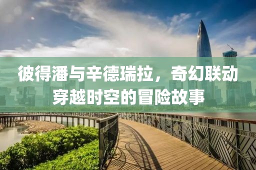 彼得潘与辛德瑞拉，奇幻联动穿越时空的冒险故事