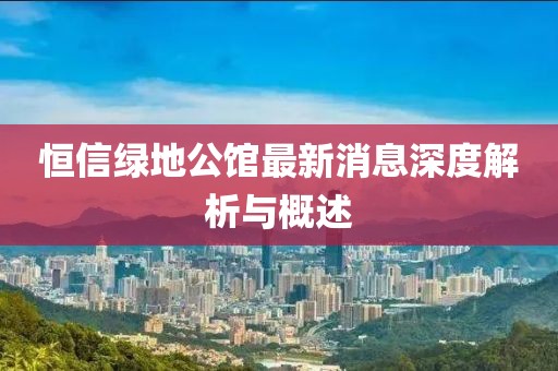 恒信绿地公馆最新消息深度解析与概述