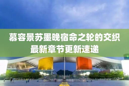 慕容景苏墨晚宿命之轮的交织最新章节更新速递