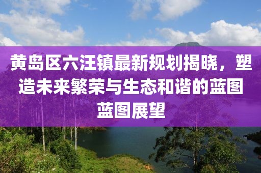 黄岛区六汪镇最新规划揭晓，塑造未来繁荣与生态和谐的蓝图蓝图展望