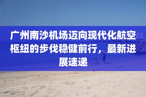 广州南沙机场迈向现代化航空枢纽的步伐稳健前行，最新进展速递