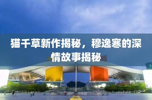 猫千草新作揭秘，穆逸寒的深情故事揭秘