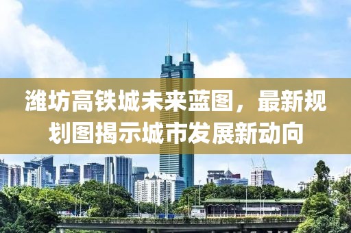 潍坊高铁城未来蓝图，最新规划图揭示城市发展新动向