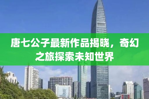 唐七公子最新作品揭晓，奇幻之旅探索未知世界