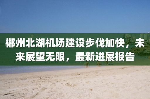 郴州北湖机场建设步伐加快，未来展望无限，最新进展报告