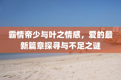 霸情帝少与叶之情感，爱的最新篇章探寻与不足之谜