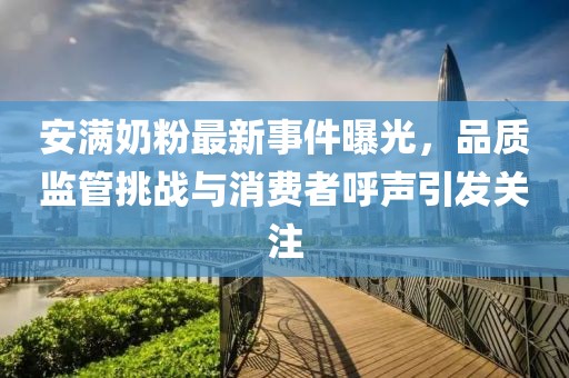 安满奶粉最新事件曝光，品质监管挑战与消费者呼声引发关注