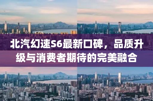 北汽幻速S6最新口碑，品质升级与消费者期待的完美融合