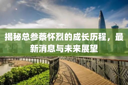 揭秘总参蔡怀烈的成长历程，最新消息与未来展望