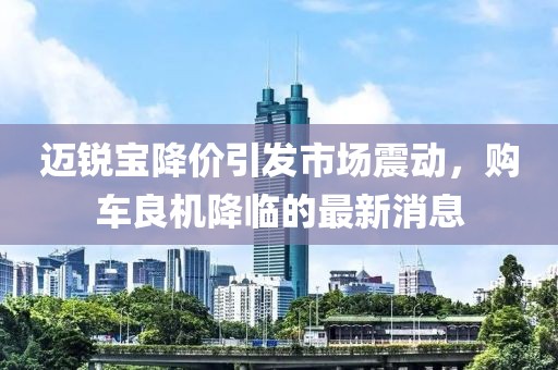 迈锐宝降价引发市场震动，购车良机降临的最新消息