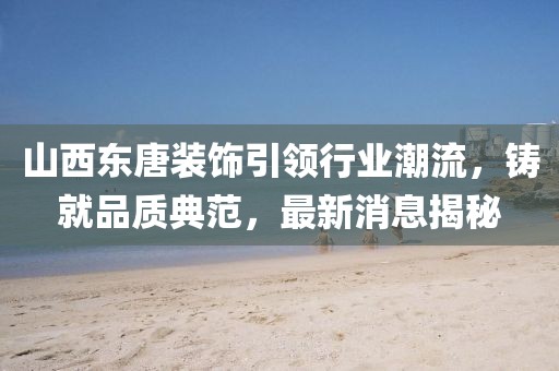 山西东唐装饰引领行业潮流，铸就品质典范，最新消息揭秘