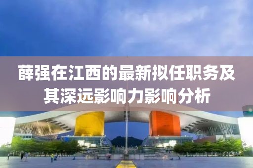 薛强在江西的最新拟任职务及其深远影响力影响分析