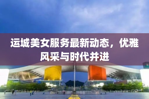 运城美女服务最新动态，优雅风采与时代并进