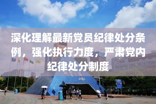 深化理解最新党员纪律处分条例，强化执行力度，严肃党内纪律处分制度