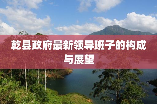 乾县政府最新领导班子的构成与展望