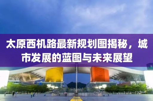 太原西机路最新规划图揭秘，城市发展的蓝图与未来展望