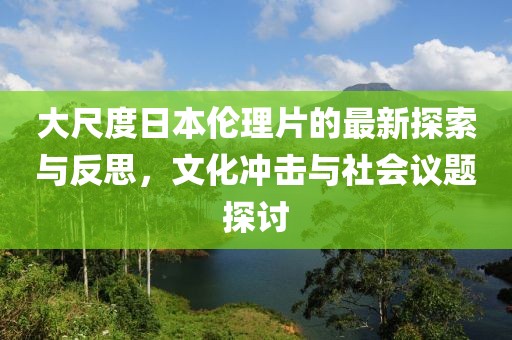 大尺度日本伦理片的最新探索与反思，文化冲击与社会议题探讨