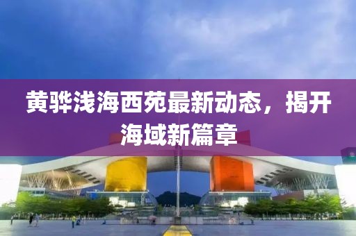 黄骅浅海西苑最新动态，揭开海域新篇章