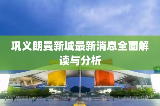 巩义朗曼新城最新消息全面解读与分析