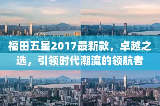 福田五星2017最新款，卓越之选，引领时代潮流的领航者