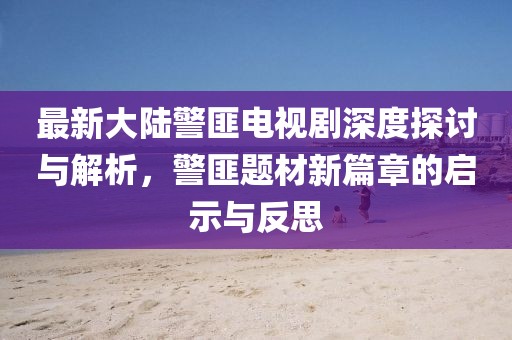 最新大陆警匪电视剧深度探讨与解析，警匪题材新篇章的启示与反思