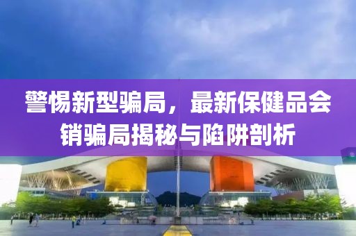 警惕新型骗局，最新保健品会销骗局揭秘与陷阱剖析