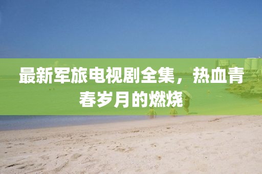 最新军旅电视剧全集，热血青春岁月的燃烧
