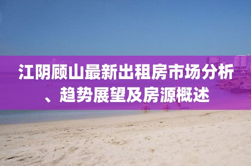 江阴顾山最新出租房市场分析、趋势展望及房源概述