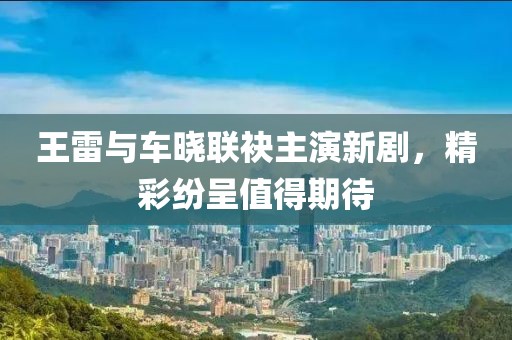 王雷与车晓联袂主演新剧，精彩纷呈值得期待
