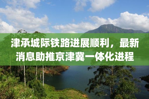 津承城际铁路进展顺利，最新消息助推京津冀一体化进程
