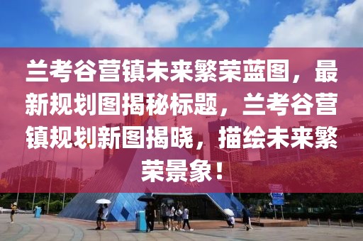 兰考谷营镇未来繁荣蓝图，最新规划图揭秘标题，兰考谷营镇规划新图揭晓，描绘未来繁荣景象！