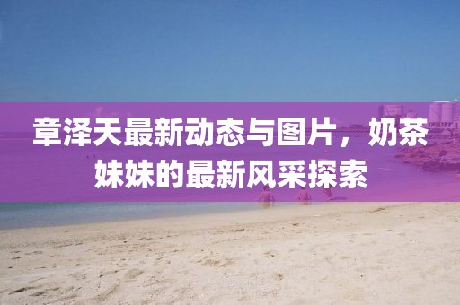 章泽天最新动态与图片，奶茶妹妹的最新风采探索