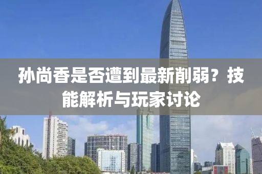 孙尚香是否遭到最新削弱？技能解析与玩家讨论