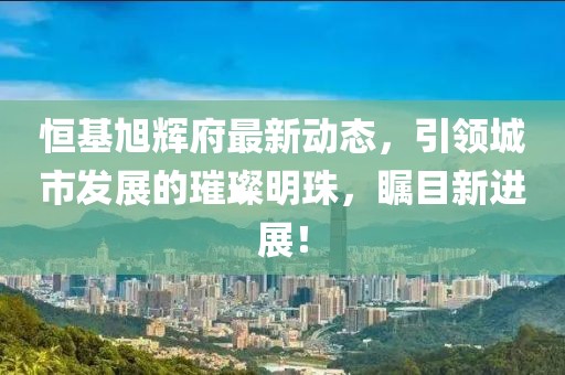 恒基旭辉府最新动态，引领城市发展的璀璨明珠，瞩目新进展！