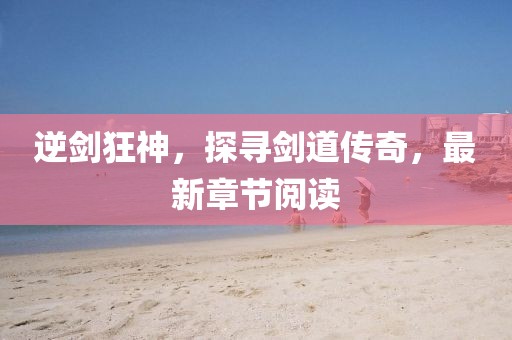 逆剑狂神，探寻剑道传奇，最新章节阅读