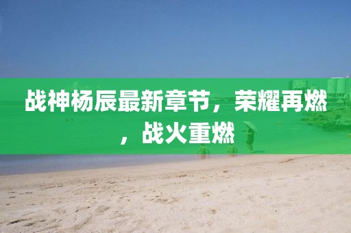 战神杨辰最新章节，荣耀再燃，战火重燃