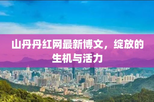 山丹丹红网最新博文，绽放的生机与活力