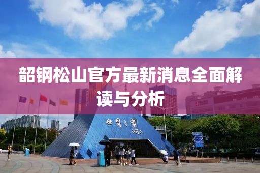 韶钢松山官方最新消息全面解读与分析
