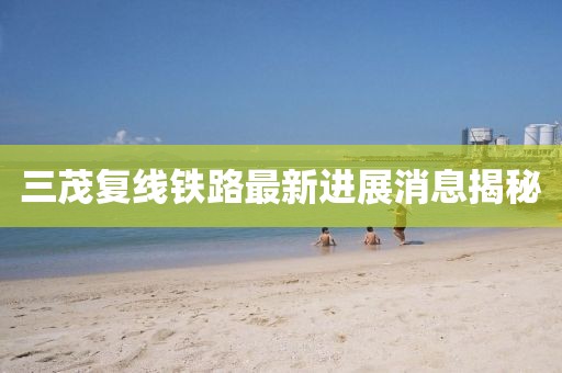三茂复线铁路最新进展消息揭秘