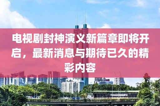 电视剧封神演义新篇章即将开启，最新消息与期待已久的精彩内容