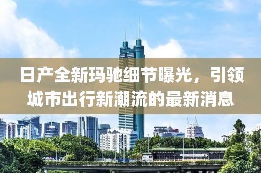 日产全新玛驰细节曝光，引领城市出行新潮流的最新消息