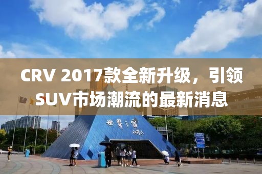 CRV 2017款全新升级，引领SUV市场潮流的最新消息