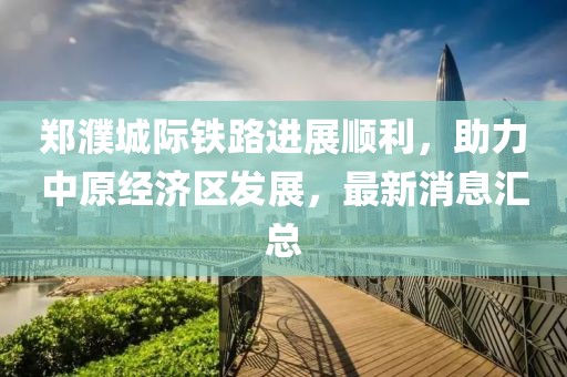 郑濮城际铁路进展顺利，助力中原经济区发展，最新消息汇总